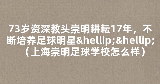 73岁资深教头崇明耕耘17年，不断培养足球明星……（上海崇明足球学校怎么样）