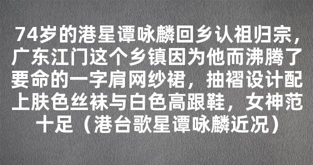 74岁的港星谭咏麟回乡认祖归宗，广东江门这个乡镇因为他而沸腾了要命的一字肩网纱裙，抽褶设计配上肤色丝袜与白色高跟鞋，女神范十足（港台歌星谭咏麟近况）