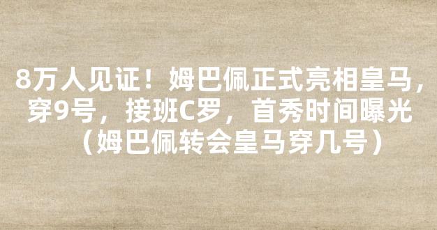 8万人见证！姆巴佩正式亮相皇马，穿9号，接班C罗，首秀时间曝光（姆巴佩转会皇马穿几号）