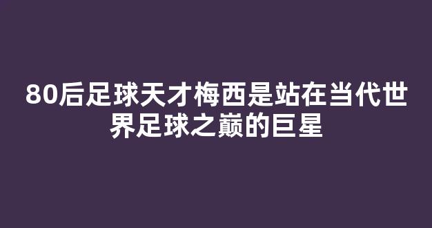 80后足球天才梅西是站在当代世界足球之巅的巨星