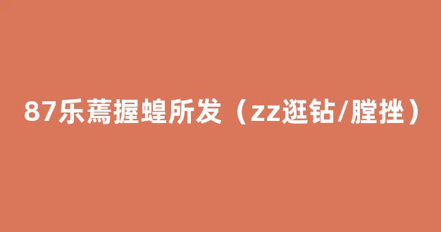 87乐蔫握蝗所发（zz逛钻/膛挫）