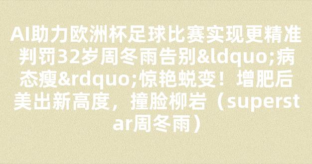 AI助力欧洲杯足球比赛实现更精准判罚32岁周冬雨告别“病态瘦”惊艳蜕变！增肥后美出新高度，撞脸柳岩（superstar周冬雨）