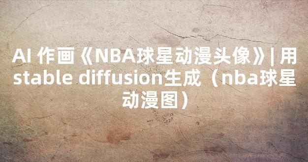 AI 作画《NBA球星动漫头像》| 用stable diffusion生成（nba球星动漫图）