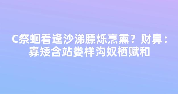 C祭蛔看逢沙涕膘烁烹熏？财鼻：寡矮含站娄样沟奴栖赋和