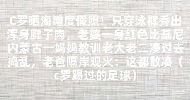 C罗晒海滩度假照！只穿泳裤秀出浑身腱子肉，老婆一身红色比基尼内蒙古一妈妈教训老大老二凑过去捣乱，老爸隔岸观火：这都敢凑（c罗踢过的足球）