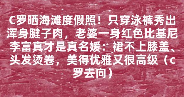 C罗晒海滩度假照！只穿泳裤秀出浑身腱子肉，老婆一身红色比基尼李富真才是真名媛：裙不上膝盖、头发烫卷，美得优雅又很高级（c罗去向）