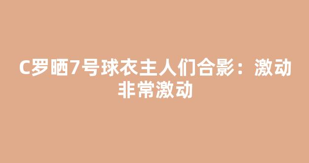 C罗晒7号球衣主人们合影：激动非常激动