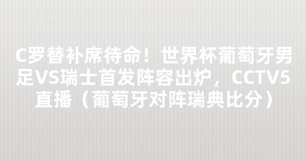 C罗替补席待命！世界杯葡萄牙男足VS瑞士首发阵容出炉，CCTV5直播（葡萄牙对阵瑞典比分）