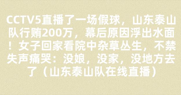 CCTV5直播了一场假球，山东泰山队行贿200万，幕后原因浮出水面！女子回家看院中杂草丛生，不禁失声痛哭：没娘，没家，没地方去了（山东泰山队在线直播）