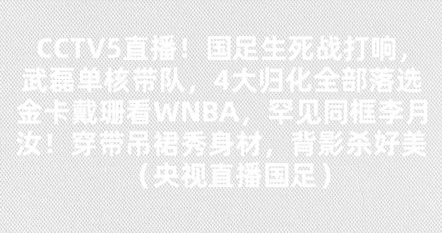 CCTV5直播！国足生死战打响，武磊单核带队，4大归化全部落选金卡戴珊看WNBA，罕见同框李月汝！穿带吊裙秀身材，背影杀好美（央视直播国足）