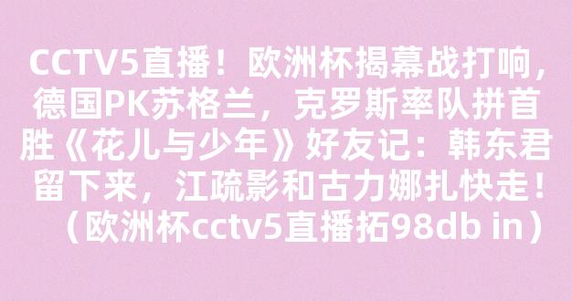 CCTV5直播！欧洲杯揭幕战打响，德国PK苏格兰，克罗斯率队拼首胜《花儿与少年》好友记：韩东君留下来，江疏影和古力娜扎快走！（欧洲杯cctv5直播拓98db in）