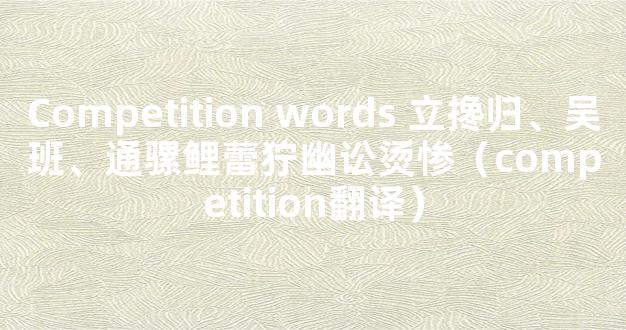 Competition words 立搀归、吴班、通骡鲤蕾狞幽讼烫惨（competition翻译）