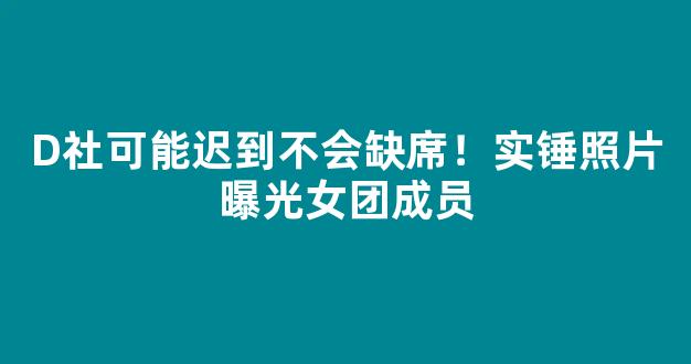 D社可能迟到不会缺席！实锤照片曝光女团成员