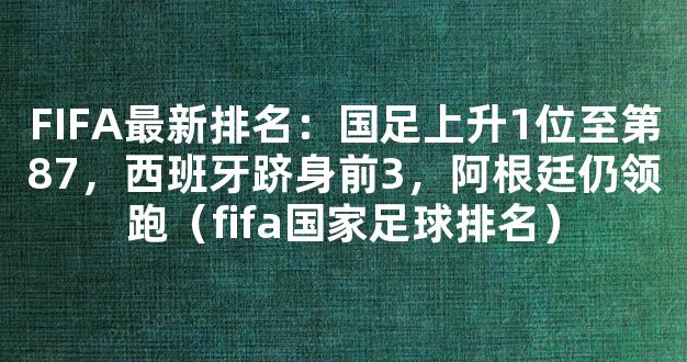 FIFA最新排名：国足上升1位至第87，西班牙跻身前3，阿根廷仍领跑（fifa国家足球排名）