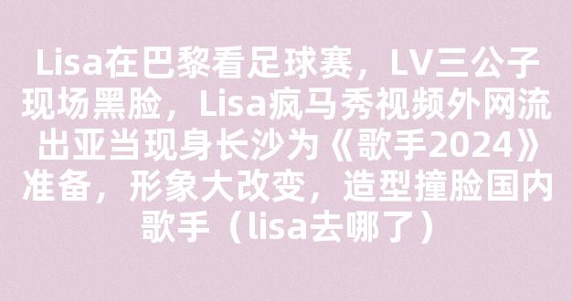 Lisa在巴黎看足球赛，LV三公子现场黑脸，Lisa疯马秀视频外网流出亚当现身长沙为《歌手2024》准备，形象大改变，造型撞脸国内歌手（lisa去哪了）