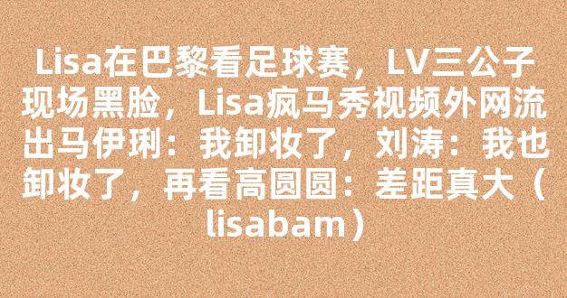 Lisa在巴黎看足球赛，LV三公子现场黑脸，Lisa疯马秀视频外网流出马伊琍：我卸妆了，刘涛：我也卸妆了，再看高圆圆：差距真大（lisabam）