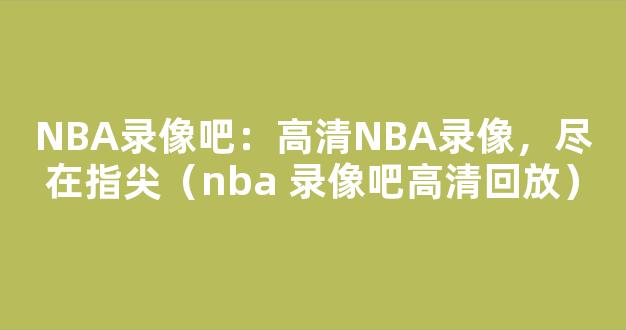 NBA录像吧：高清NBA录像，尽在指尖（nba 录像吧高清回放）