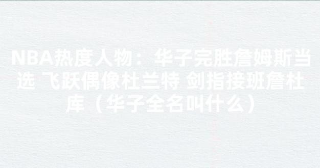 NBA热度人物：华子完胜詹姆斯当选 飞跃偶像杜兰特 剑指接班詹杜库（华子全名叫什么）