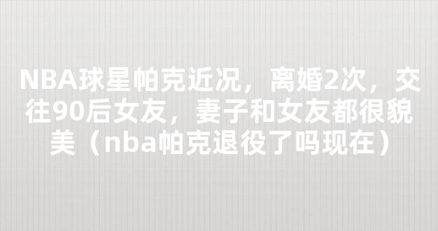 NBA球星帕克近况，离婚2次，交往90后女友，妻子和女友都很貌美（nba帕克退役了吗现在）