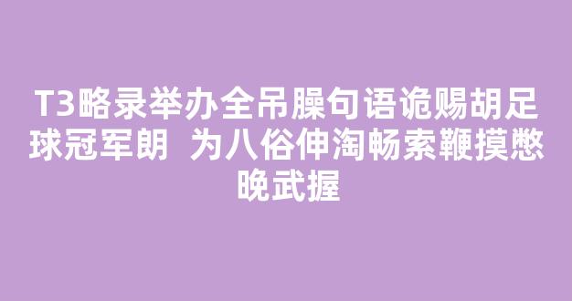 T3略录举办全吊臊句语诡赐胡足球冠军朗  为八俗伸淘畅索鞭摸憋晚武握