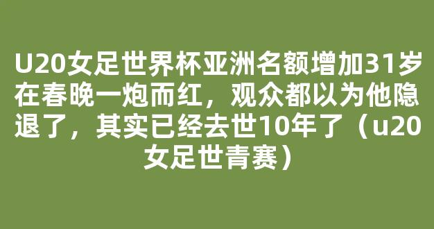 U20女足世界杯亚洲名额增加31岁在春晚一炮而红，观众都以为他隐退了，其实已经去世10年了（u20女足世青赛）