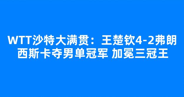 WTT沙特大满贯：王楚钦4-2弗朗西斯卡夺男单冠军 加冕三冠王